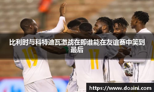 比利时与科特迪瓦激战在即谁能在友谊赛中笑到最后